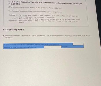 E11-8 (Static) Recording Treasury Stock Transactions and Analyzing Their Impact [LO
11-2, LO 11-3]
[The following information applies to the questions displayed below.)
The following selected transactions occurred for Corner Corporation:
February 1 Purchased 400 shares of the company's own common stock at $20 cash per
share; the stock is now held in treasury.
July 15 Issued 100 of the shares purchased on February 1 for $30 cash per share..
September 1 Issued 60 more of the shares purchased on February 1 for $15 cash per
share.
E11-8 (Static) Part 4
4. What impact does the reissuance of treasury stock for an amount higher than the purchase price have on net
income?
The reissuance of treasury stock for more or less than its original repurchase cost
affect net income. The transaction affects only
accounts.