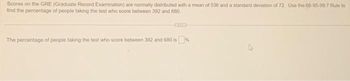 Scores on the GRE (Graduate Record Examination) are normally distributed with a mean of 536 and a standard deviation of 72. Use the 68-95-99.7 Rule to
find the percentage of people taking the test who score between 392 and 680
The percentage of people taking the test who score between 392 and 680 is%.