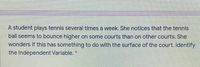 A student plays tennis several times a week. She notices that the tennis
ball seems to bounce higher on some courts than on other courts. She
wonders if this has something to do with the surface of the court. Identify
the Independent Variable. *
