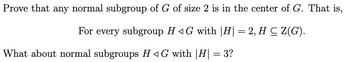 Prove that any normal subgroup of G of size 2 is in the center of G. That is,
For every subgroup HG with |H| = 2, H ≤ Z(G).
What about normal subgroups H◄G with |H| = 3?