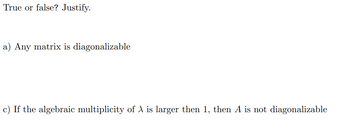 True or false? Justify.
a) Any matrix is diagonalizable
c) If the algebraic multiplicity of A is larger then 1, then A is not diagonalizable