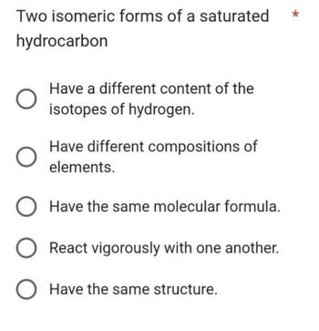 Two isomeric forms of a saturated
hydrocarbon
O
Have a different content of the
isotopes of hydrogen.
Have different compositions of
elements.
O Have the same molecular formula.
React vigorously with one another.
O Have the same structure.
*