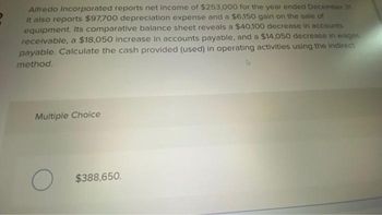 Alfredo Incorporated reports net income of $253,000 for the year ended December 31
It also reports $97,700 depreciation expense and a $6,150 gain on the sale of
equipment. Its comparative balance sheet reveals a $40,100 decrease in accounts
receivable, a $18,050 increase in accounts payable, and a $14,050 decrease in wages
payable. Calculate the cash provided (used) in operating activities using the indirect
method.
Multiple Choice
O
$388,650.