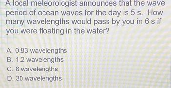 A local meteorologist announces that the wave
period of ocean waves for the day is 5 s. How
many wavelengths would pass by you in 6 s if
you were floating in the water?
A. 0.83 wavelengths
B. 1.2 wavelengths
C. 6 wavelengths
D. 30 wavelengths