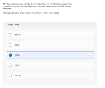 A7X Corporation just paid a dividend of $1.40 per share. The dividends are expected to
grow at 35 percent for the next 7 years and then level off to a growth rate of 6 percent
indefinitely.
If the required return is 13 percent, what is the price of the stock today?
Multiple Choice
$94.89
$2.16
$73.64
$96.79
$92.99