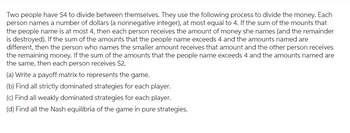 Two people have $4 to divide between themselves. They use the following process to divide the money. Each
person names a number of dollars (a nonnegative integer), at most equal to 4. If the sum of the mounts that
the people name is at most 4, then each person receives the amount of money she names (and the remainder
is destroyed). If the sum of the amounts that the people name exceeds 4 and the amounts named are
different, then the person who names the smaller amount receives that amount and the other person receives
the remaining money. If the sum of the amounts that the people name exceeds 4 and the amounts named are
the same, then each person receives $2.
(a) Write a payoff matrix to represents the game.
(b) Find all strictly dominated strategies for each player.
(c) Find all weakly dominated strategies for each player.
(d) Find all the Nash equilibria of the game in pure strategies.