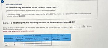 Required information
Use the following information for the Exercises below. (Static)
[The following information applies to the questions displayed below]
On April 1, Cyclone Company purchases a trencher for $280,000. The machine is expected to last five years and have a
salvage value of $40,000.
Exercise 8-12 (Static) Double-declining-balance, partial-year depreciation LO C2
Compute depreciation expense at December 31 for both the first year and second year assuming the company used the double-
declining-balance method.
Note: Enter all amounts as positive values.
Annual Period Beginning of
Period Book
Value
Year 1
Year 2
Depreciation for the Period
Depreciation
Rate
Partial Year
Depreciation
Expense
End of Period
Accumulated
Depreciation
Book Value