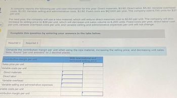 et
A company reports the following per unit cost information for this year: Direct materials, $3.90, Direct labor, $5.30, Variable overhead
costs, $2.50, Variable selling and administrative costs, $2.90, Fixed costs are $67,000 per year. The company sold 6,700 units for $37
per unit
For next year, the company will use a new material, which will reduce direct materials cost to $3.60 per unit. The company will also
increase its selling price to $38 per unit, which will decrease unit sales volume to 6,200 units. Fixed costs per year, direct labor cost
per unit, variable overhead costs per unit, and variable selling and administrative expenses per unit will not change.
Complete this question by entering your answers in the tabs below.
Required 1 Required 2
Compute the contribution margin per unit when using the new material, increasing the selling price, and decreasing unit sales.
Note: Round "per unit answers" to 2 decimal places.
Contribution margin per unit
Sales price per unit
Variable costs por unit
Direct materials
Direct labor
Variable overhead
Variable selling and administrative expenses
ariable costs per unit
entribution margin per unit
With new material and
increased selling price