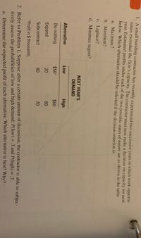 1. A small building contractor has recently experienced two successive years in which work opportu-
nities exceeded the firm's capacity. The contractor must now make a decision on capacity for next
year. Estimated profits under each of the two possible states of nature are as shown in the table
below. Which alternative should be selected if the decision criterion is:
a. Maximax?
b. Maximin?
c. Laplace?
d. Minimax regret?
NEXT YEAR'S
DEMAND
Alternative
Low
High
Do nothing
$50*
$60
Expand
20
80
Subcontract
40
70
*Profit in $ thousands.
2. Refer to Problem 1. Suppose after a certain amount of discussion, the contractor is able to subjec-
%3D
%3D
tively assess the probabilities of low and high demand: P(low) = .3 and P(high) = .7.
a. Determine the expected profit of each alternative. Which alternative is best? Why?
