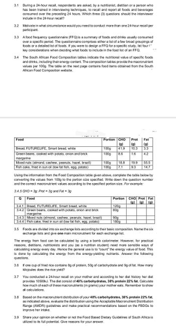 3.1
3.2
3.3
3.4
During a 24-hour recall, respondents are asked, by a nutritionist, dietitian or a person who
has been trained in interviewing techniques, to recall and report all foods and beverages.
consumed over the preceding 24 hours. Which three (3) questions should the interviewer
include in the 24-hour recall?
Motivate in what circumstance would you need to conduct more than one 24-hour recall per
participant.
A food frequency questionnaire (FFQ) is a summary of foods and drinks usually consumed
over a specific period. The questionnaire comprises either a list of a few broad groupings of
foods or a detailed list of foods. If you were to design a FFQ for a specific study, list four (
key considerations when deciding what foods to include in the food list of an FFQ.
The South African Food Composition tables indicate the nutritional value of specific foods
and drinks, including their energy content. The composition tables provide the macronutrient
values per 100g. The table on the next page contains food items obtained from the South
African Food Composition website.
Food
-g-
Bread, FUTURELIFE, Smart bread, white
Green beans, cooked with potato, onion and brick
margarine
Mixed nuts (almond, cashew, peanuts, hazel, brazil)
Fish cake, fried in sun oil (low fat fish, egg, potato)
3.7
3.4.1 Bread, FUTURELIFE, Smart bread, white
3.4.2 Green beans, cooked with potato, onion and brick
margarine
3.4.3 Mixed nuts (almond, cashew, peanuts, hazel, brazil)
3.4.4 Fish cake, fried in sun oil (low fat fish, egg, potato)
Portion CHO Prot Fat
(g)
(g)
(g)
41.9
10.3
3.3
1.6
4.2
100g
100g 8.6
100g
100g 7.1
18.8
Using the information from the Food Composition table given above, complete the table below by
converting the values from 100g to the portion size specified. Write down the question number
and the correct macronutrient values according to the specified portion size. For example:
3.4.5 CHO = 3g; Prot 3g and Fat = 3g
Q
Food
19.9
9.3
120g
80g
55.5
14.7
|
Portion CHO Prot Fat
(g) (g) (g)
90g
180g
3.5 Foods are divided into six exchange lists according to their basic composition. Name the six
exchange lists and give one main micronutrient for each exchange list.
The energy from food can be calculated by using a bomb calorimeter. However, for practical
reasons, dietitians, nutritionists and you (as a nutrition student) need more sensible ways of
calculating energy every day. Hence the general use is to "count" the energy value of food. This
is done by calculating the energy from the energy-yielding nutrients. Answer the following
questions.
3.6
If one cup of fried rice contains 8g of protein, 50g of carbohydrate and 9g of fat. How many
kilojoules does the rice yield?
You conducted a 24-hour recall on your mother and according to her diet history her diet
provides 10500kJ. The diet consist of 40% carbohydrates, 38% protein 22% fat. Calculate
how much of each of these macronutrients (in grams) your mother eats. Remember to show
all calculations.
3.8 Based on the macronutrient distribution of your 40% carbohydrates, 38% protein 22% fat,
as indicated above, evaluate the distribution using the Acceptable Macronutrient Distribution
Range (AMDR) guidelines and make practical recommendations based on the FBDGS to
improve her intake.
3.9 Share your opinion on whether or not the Food Based Dietary Guidelines of South Africa is
utilized to its full potential. Give reasons for your answer.