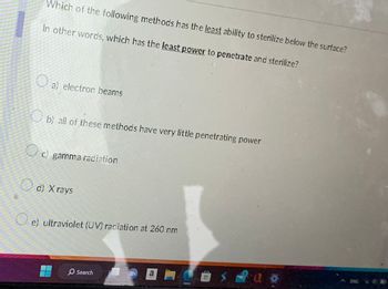 Which of the following methods has the least ability to sterilize below the surface?
In other words, which has the least power to penetrate and sterilize?
O
O
a) electron beams
b) all of these methods have very little penetrating power
c) gamma radiation
d) X rays
e) ultraviolet (UV) radiation at 260 nm
Search
a
19