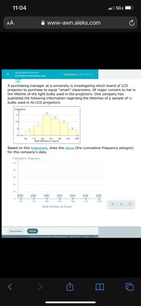 11:04
ul 5GE
AA
www-awn.aleks.com
O DESCRIPTIVE STATISTICS
O OO D
Cumulative distributions and.
A purchasing manager at a university is investigating which brand of LCD
projector to purchase to equip "smart" classrooms. Of major concern to her is
the lifetime of the light bulbs used in the projectors. One company has
published the following information regarding the lifetimes of a sample of so
bulbs used in its LCD projectors:
Frequency
IS
15
154
12
10-
7
5-
700
750
800
850
Bulb lifetime (in hours)
900
950
1000
Based on this histogram, draw the ogive (the cumulative frequency polygon)
for this company's data.
Cumulative frequency
50
40
30
20
10
0.00)
0.00
0.00
0.00
0.00
[0.00
0.00
700
750
800
850
900
950
1000
?
Bulb lifetime (in hours)
Explanation
Check
O 2021 McGraw Hill Education. All Rights Reserved. Terms of Use I Privacy
Access
