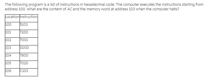 The following program is a list of instructions in hexadecimal code. The computer executes the instructions starting from
address 100. What are the content of AC and the memory word at address 103 when the computer halts?
Location|instruction
100
5103
101
7200
102
7001
103
0000
104
7800
105
7020
106
C103
