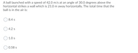 A ball launched with a speed of 42.0 m/s at an angle of 30.0 degrees above the
horizontal strikes a wall which is 21.0 m away horizontally. The total time that the
ball is in the air is:
8.4 s
4.2 s
1.0 s
0.58 s
