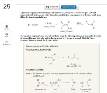 25
eBook
Print
References
10 attempts left
Alkynes undergo hydroboration to give alkenylboranes, which can be oxidized to give carbonyl
compounds with hydrogen peroxide. The net result of the two-step sequence is hydration, which gives
aldehydes from terminal alkynes.
R-C=CH
1. R'₂BH
2. H₂O2, NaOH
Conversion of an Enol to a Ketone
THE OVERALL REACTION:
H
RCH
Enol
H
Hydronium ion
OH
R'
The oxidation step involves an enol intermediate. Using the following mechanism as a guide, draw the
structure of the enol that is formed in the conversion of 1-hexyne to hexanal. Click the "draw
structure" button to launch the drawing utility.
+RCH:
Enol
Check my work
R
R'
BR 2
Alkenylborane
OH
H
H
THE MECHANISM:
Step 1: In aqueous acid, the first step is proton transfer to the carbon-carbon
double bond.
H₂O2
Ketone
(aldehyde if R' = H)
H
`'R'
H
Water
R
1
:O:+ RCH-
+ÖH
H
R'
H
Conjugate acid
of ketone