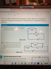 Camp
This is how lights are dimmed with a dimmer swich or whenever a varying pd is
required for example, to measure the V-l characteristics of a component such an a
ight bulh
Exercises
S The dider in the cutin figue ta the
middle of the variable olae the pd
aco the 20resi
Figure .
34 Almlngh of nichrome retance wie
-15-100mofdaneter m
connected to the circut in Figun66
Clate the potenfemce fom A
1 MQ
100a
75 om
Figure 67.
Practical measurement of Vand
The circut used to measure the curent fowing
through a component for diferent values of vis
shown in Fieure55.Hee the botent divider
O HIGCn
