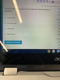 4.
5.
6.
O This is a practice Milestone a
A social movement in support of an ideology like white supremacy is
3.1.
what type?
3.1.
3.1.
O Reformative
3.2 G
3.2
Revolutionary
3.2
Alternative
3.2
3.2
Redemptive
3.2
3.3 Ре
SAVE & CONTINUE
3.3.
3.3.
3.3.
ac
