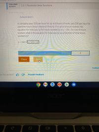 Tunctions
CHALLENGE
2.6.1: Piecewise linear functions.
АCTVITY
380482 2324162gxzgy
Jump to level 1
A company pays $20 per hour for
overtime hours (hours beyond 8 hours). For up to 8 hours worked, the
equation for total pay (y) for hours worked (x) is y = 20x. For over 8 hours
worked, what is the equation for total pay (y) as a function of total hours
worked (x)?
to 8 hours of work, and $30 per hour for
y = 160 +Ex: 20(x-4)
4
Check
Next
Feedback
as this section? I6 91
Provide feedback
cer
DII
