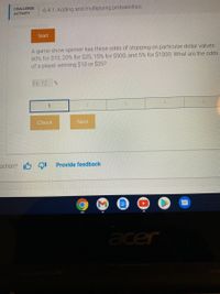 CHALLENGE
6.4.1: Adding and multiplying probabilities.
ACTIVITY
Start
A game-show spinner has these odds of stopping on particular dollar values:
60% for $10, 20% for $25, 15% for $500, and 5% for $1000. What are the odds
of a player winning $10 or $25?
Ex: 12
Check
Next
ection? I6 9I
Provide feedback
acer
