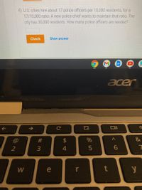4) U.S. cities hire about 17 police officers per 10,000 residents, for a
17/10,000 ratio. A new police chief wants to maintain that ratio. The
city has 30,000 residents. How many police officers are needed?
Check
Show answer
acer
T>
#
&
2
3
4
W
e
r
个
