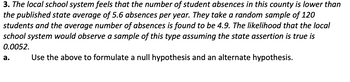 3. The local school system feels that the number of student absences in this county is lower than
the published state average of 5.6 absences per year. They take a random sample of 120
students and the average number of absences is found to be 4.9. The likelihood that the local
school system would observe a sample of this type assuming the state assertion is true is
0.0052.
Use the above to formulate a null hypothesis and an alternate hypothesis.
a.