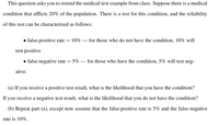 This question asks you to extend the medical-test example from class. Suppose there is a medical
condition that afflicts 20% of the population. There is a test for this condition, and the reliability
of this test can be characterized as follows:
• false-positive rate = 10%
for those who do not have the condition, 10% will
test positive.
for those who have the condition, 5% will test neg-
• false-negative rate = 5%
ative.
(a) If you receive a positive test result, what is the likelihood that you have the condition?
If you receive a negative test result, what is the likelihood that you do not have the condition?
(b) Repeat part (a), except now assume that the false-positive rate is 5% and the false-negative
rate is 10%.