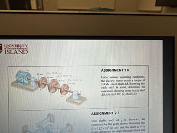 UNIVERSITY
of Prince Edward
ISLAND
i mm
GGGG
54 mm
T₁-1.2 kN-m
1-08 kNm
0
154
T-0.1 kN m
40 mm
ASSIGNMENT 2.6
Under normal operating conditions,
the electric motor exerts a torque of
2.4 kN m on shaft AB. Knowing that
each shaft is solid, determine the
maximum shearing stress in (a) shaft
AB, (b) shaft BC, (c) shaft CD.
ASSIGNMENT 2.7
Two shafts, each of -in. diameter, are
connected by the gears shown. Knowing that
G=11.2 x 10 psi and that the shaft at F is
fixed, determine the angle through which end