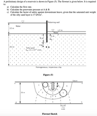 A preliminary design of a reservoir is shown in Figure (5). The flownet is given below. It is required
to:
a) Calculate the flow rate.
b) Calculate the porewater pressure at A & B.
c) Calculate the factor of safety against downstream heave, given that the saturated unit weight
of the silty sand layer is 17 kN/m³.
Retaining wall
Water
10 m
12 m
Water
m
4 m
26 m.
Silty' sand
keg =1 x 10-6 cm/s.
Homogeneous, impervious clay
Figure (5)
Datum
d.
1
26 m
h
5 m
scale
Flownet Sketch
