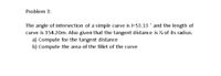 Problem 3:
The angle of intersection of a simple curve is l=53.13 ° and the length of
curve is 354.20m. Also given that the tangent distance is ½ of its radius.
a) Compute for the tangent distance
b) Compute the area of the fillet of the curve
