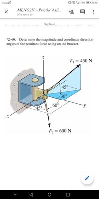 touchO
0"| 63% (
23:50
MENG250 - Practice Assi...
Not saved yet
Page Break
*2-60. Determine the magnitude and coordinate direction
angles of the resultant force acting on the bracket.
F1 = 450 N
45°
30°
60°
F2 = 600 N
O
