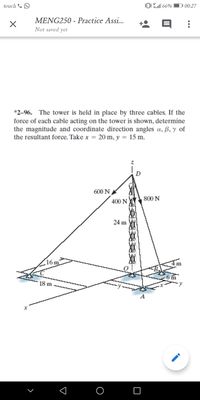 touch & O
0 66%
D 00:27
MENG250 - Practice Assi...
Not saved yet
*2-96. The tower is held in place by three cables. If the
force of each cable acting on the tower is shown, determine
the magnitude and coordinate direction angles a, ß, y of
the resultant force. Take x = 20 m, y = 15 m.
600 N
800 N
400 N
24 m
(16n
18 m
