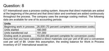 Question: 8
GT International uses a process costing system. Assume that direct materials are added
at the beginning of the period and that direct labor and overhead are added continuously
throughout the process. The company uses the average costing method. The following
data are available for one of its accounting periods:
Units
Beginning work in process 26,000 (70 percent complete for conversion costs)
Units started
Units transferred out
Ending work in process
180,000
191,000
15,000 (60 percent complete for conversion costs)
Assume that you have calculated a direct materials cost per unit of $5 and a conversion
cost per unit of $8. Under this assumption, the ending balance for Work in Process
Inventory of GT International would be: