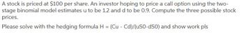 A stock is priced at $100 per share. An investor hoping to price a call option using the two-
stage binomial model estimates u to be 1.2 and d to be 0.9. Compute the three possible stock
prices.
Please solve with the hedging formula H = (Cu - Cd)/(US0-dS0) and show work pls