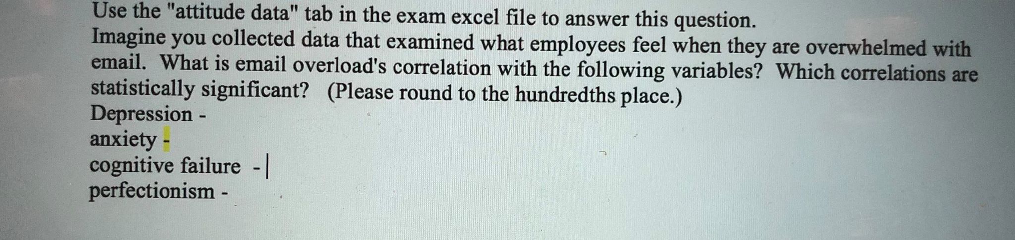 Use the "attitude data" tab in the exam excel file to answer this question.
Imagine you collected data that examined what employees feel when they are overwhelmed with
email. What is email overload's correlation with the following variables? Which correlations are
statistically signi ficant? (Please round to the hundredths place.)
Depression -
anxiety -
cognitive failure -
perfectionism -
