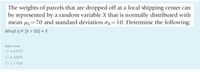 The weights of parcels that are dropped off at a local shipping center can
be represented by a random variable X that is normally distributed with
mean µx=70 and standard deviation ox=10. Determine the following:
What is P [X > 50] = ?
Select one:
O a. 0.9772
O b. 0.8675
O c. 1.1225
