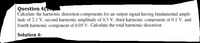 Question 4(zy
Calculate the harmonic distortion components for an output signal having fundamental ampli-
tude of 2.1 V, second harmonic amplitude of 0.3 V, third harmonic component of 0.1 V, and
fourth harmonic component of 0.05 V. Calculate the total harmonic distortion
Solution 4:
