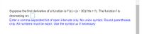 Suppose the first derivative of a function is f'(x) = (x- 30)(19x+ 1). The function f is
decreasing on:.
Enter a comma-separated list of open intervals only. No union symbol. Round parentheses
only. All numbers must be exact. Use the symbol o if necessary.
