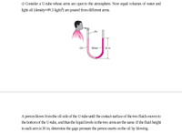 c) Consider a U-tube whose arms are open to the atmosphere. Now equal volumes of water and
light oil (dersity=49.3 kg/m?) are poured from different arms.
Air
Oil
Water
30 in
A person blows fromthe oil side of the U-tube until the contact surface of the two fluids mmves to
the bottomof the U-tube, and thus the liquid levels in the two arms are the same. If the fluid height
in each am is 30 in, determine the gage pressure the person exerts onthe oil by blowing.
