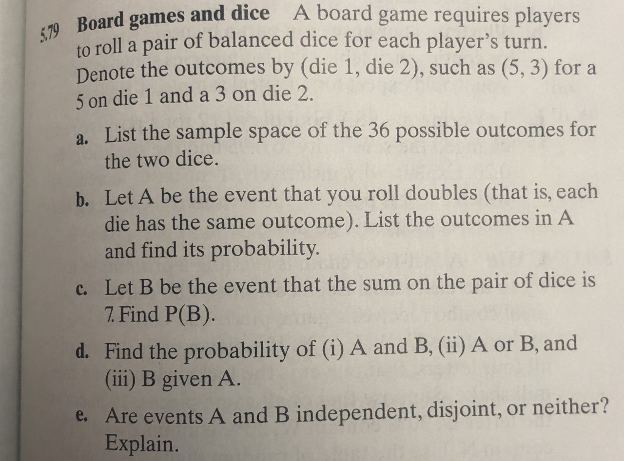 A board game requires players
79 Board games and dice
to roll a pair of balanced dice for each player's turn.
Denote the outcomes by (die 1, die 2), such as
5 on die 1 and a 3 on die 2.
(5, 3) for a
a. List the sample space of the 36 possible outcomes for
the two dice.
b. Let A be the event that you roll doubles (that is, each
die has the same outcome). List the outcomes in A
and find its probability.
c. Let B be the event that the sum on the pair of dice is
7. Find P(B).
d. Find the probability of (i) A and B, (ii) A or B, and
(ii) B given A.
e. Are events A and B independent, disjoint, or neither?
Explain.
