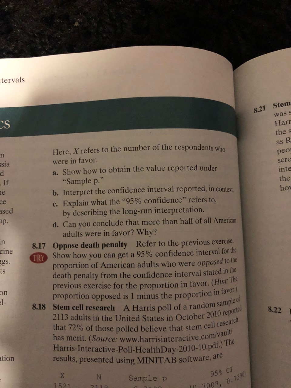 tervals
8.21 Stem
was s
CS
Harr
the s
Here, X refers to the number of the respondents who
as R
n
ssia
were in favor.
a. Show how to obtain the value reported under
"Sample p.
b. Interpret the confidence interval reported, in context
peo
scre
If
inte
the
e
hov
се
c. Explain what the "95% confidence" refers to.
by describing the long-run interpretation.
ased
p.
d. Can you conclude that more than half of all American
adults were in favor? Why?
8.17 Oppose death penalty Refer to the previous exercise.
TRY Show how you can get a 95% confidence interval for the
proportion of American adults who were opposed to the
death penalty from the confidence interval stated in the
previous exercise for the proportion in favor. (Hint:
proportion opposed is 1 minus the proportion in lav
8.18 Stem cell research A Harris poll of a random sample of
2113 adults in the United States in October 2010 reported
that 72% of those polled believe that stem cell research
has merit. (Source: www.harrisinteractive.com/vault/
Harris-Interactive-Poll-HealthDay-2010-10.pdl./
results, presented using MINITAB software, are
in
cine
gs.
ts
on
el-
8.22
The
ation
X
N
Sample p
95% CI
1521
2.1.1.3
7007, 0.7390
