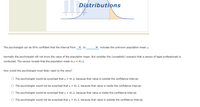 Distributions
1 2
The psychologist can be 95% confident that the interval from
v to
includes the unknown population mean u.
Normally the psychologist will not know the value of the population mean. But consider the (unrealistic) scenario that a census of legal professionals is
conducted. The census reveals that the population mean is u = 41.2.
How would the psychologist most likely react to the news?
O The psychologist would be surprised that p = 41.2, because that value is outside the confidence interval.
O The psychologist would not be surprised that µ = 41.2, because that value is inside the confidence interval.
O The psychologist would be surprised that p = 41.2, because that value is inside the confidence interval.
O The psychologist would not be surprised that u = 41.2, because that value is outside the confidence interval.
