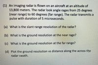 (1) An imaging radar is flown on an aircraft at an altitude of
13,800 meters. The radar look angle rages from 25 degrees
(near range) to 60 degrees (far range). The radar transmits a
pulse with duration of 5 microseconds.
(a) What is the slant range resolution of the radar?
(b) What is the ground resolution at the near rage?
(c) What is the ground resolution at the far range?
(d) Plot the ground resolution vs distance along the across the
radar swath.
