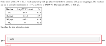 Nitric oxide (NO, MW = 30.1) reacts completely with gas phase water to form ammonia (NH3) and oxygen gas. The reactants
are fed in a stoichiometric ratio at 155 °C and leave at 232.00 °C. The feed rate of NO is 2.35 g/s.
Species
NO
AH (25 °C) kJ/mol
Ср
90.4
3.5R
H₂O(g)
-241.8
5R
NH2(g)
-46.2
4.5R
02
0
3.5R
Calculate the heat interaction term.
190.78
Q =
Incorrect
kW