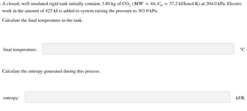 A closed, well-insulated rigid tank initially contains 3.80 kg of CO2 (MW = 44, Cp = 37.2 kJ/kmol·K) at 204.0 kPa. Electric
work in the amount of 425 kJ is added to system raising the pressure to 303.0 kPa.
Calculate the final temperature in the tank.
final temperature:
Calculate the entropy generated during this process.
entropy:
P
°C
KJ/K