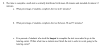 **Exercise 8: Time to Complete a Math Test**

The time to complete a math test is normally distributed with a mean of 48 minutes and a standard deviation of 12 minutes.

a. **What percentage of students completes the test in 45 minutes?**

b. **What percentage of students completes the test between 30 and 55 minutes?**

c. **Five percent of students who took the longest to complete the test were asked to go to the tutoring center. Within what time must a student finish the test in order to avoid going to the tutoring center?**