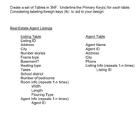 **Designing Relational Database Tables in Third Normal Form (3NF)**

When creating a database schema, it is crucial to organize tables efficiently to ensure data integrity and reduce redundancy. Below is an example of how to design tables for a real estate agent listing database in Third Normal Form (3NF). This design involves two primary tables: the Listing Table and the Agent Table. Primary keys are underlined to highlight their unique identifying role, and considerations for foreign key labeling are suggested.

---

**Real Estate Agent Listings:**

**Listing Table:**

- **_Listing ID_** (Primary Key)
- Address
- City
- Number of stories
- Frame type
- Basement? (Indicates presence or absence)
- Heating type
- Taxes
- School district
- Number of bedrooms
- Room Info (repeated 1-n times)
  - Width
  - Length
  - Flooring Type
- Agent Info (repeated 1-n times)
  - _Agent ID_ (Foreign Key)

**Agent Table:**

- Agent Name
- **_Agent ID_** (Primary Key)
- Address
- City
- Phone
- Listing Info (repeated 1-n times)
  - _Listing ID_ (Foreign Key)

---

In this schema:

- The **Listing Table** stores details about individual property listings. Each listing is uniquely identified by the **Listing ID**, and associated information like the number of bedrooms, address, and physical attributes of the property is included. _Agent ID_ serves as a foreign key to link agents managing the listings.

- The **Agent Table** includes data about real estate agents, identified uniquely by **Agent ID**. This table also features contact details and the _Listing ID_ that connects each agent with their associated property listings.

By adhering to 3NF, the database design minimizes duplicate data and potential anomalies during data operations, enhancing performance and consistency.