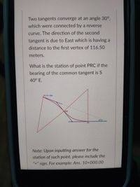 Two tangents converge at an angle 30°,
which were connected by a reverse
curve. The direction of the second
tangent is due to East which is having a
distance to the first vertex of 116.50
meters.
What is the station of point PRC if the
bearing of the common tangent is S
40° E.
PC
Note: Upon inputting answer for the
station of such point, please include the
"+" sign. For example: Ans. 10+000.00
