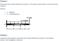 Problem 1
Determine the vertical deflection of point C in the figure shown below. Use virtual work
method.
All bars:
• I = 1200 in
• E= 29,000 kips/in²
P= 6 kips
w = 1.2 kips/ft
C
21
B
to
- 8'
12'-
Problem 2
Using the same problem, determine the vertical deflection of point C in the figure
shown. Use Castigliano's theorem.
