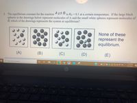 5. The equilibrium constant for the reaction A D is Kc = 0.1 at a certain temperature. If the large black
spheres in the drawings below represent molecules of A and the small white spheres represent molecules of
B, which of the drawings represents the system at equilibrium?
None of these
represent the
equilibrium.
(A)
(B)
(C)
(D)
(E)
Type here to search
11:28 AM
2/25/2021
K4
wort sc
delete
home
end
80
backspace
lock
