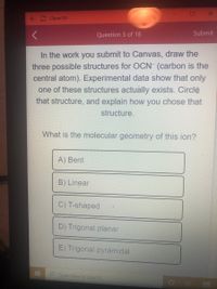 Chem 101
Question 5 of 18
Submit
In the work you submit to Canvas, draw the
three possible structures for OCN (carbon is the
central atom). Experimental data show that only
one of these structures actually exists. Circle
that structure, and explain how you chose that
structure.
What is the molecular geometry of this ion?
A) Bent
B) Linear
C) T-shaped
D) Trigonal planar
E) Trigonal pyramidal
Type here to searchi
